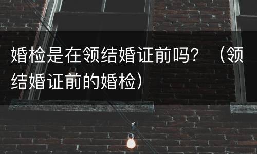 婚检是在领结婚证前吗？（领结婚证前的婚检）