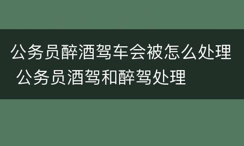 公务员醉酒驾车会被怎么处理 公务员酒驾和醉驾处理