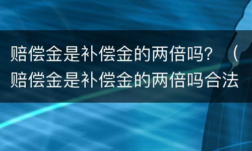 赔偿金是补偿金的两倍吗？（赔偿金是补偿金的两倍吗合法吗）