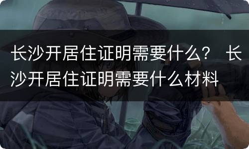 长沙开居住证明需要什么？ 长沙开居住证明需要什么材料