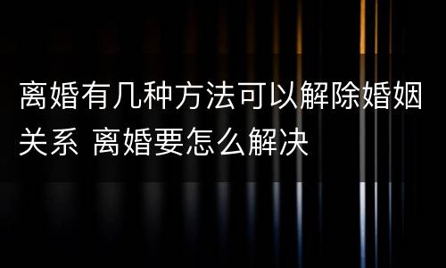 离婚有几种方法可以解除婚姻关系 离婚要怎么解决