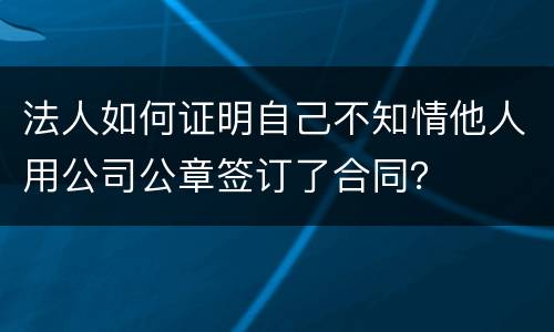 法人如何证明自己不知情他人用公司公章签订了合同？