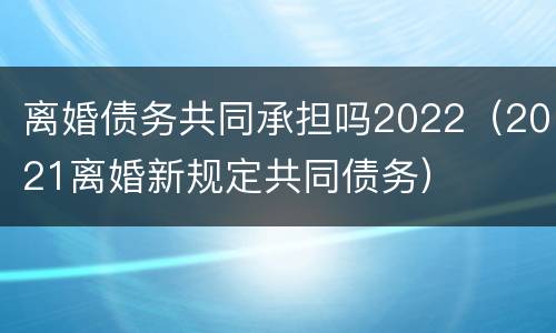 离婚债务共同承担吗2022（2021离婚新规定共同债务）