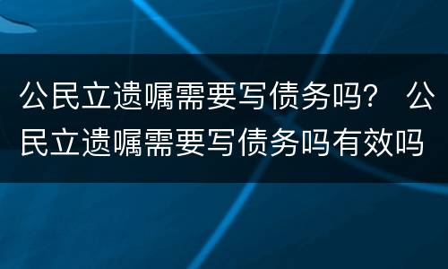 公民立遗嘱需要写债务吗？ 公民立遗嘱需要写债务吗有效吗