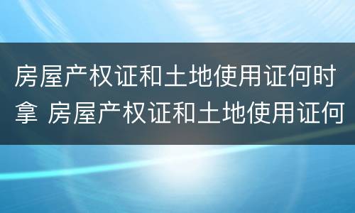 房屋产权证和土地使用证何时拿 房屋产权证和土地使用证何时拿证