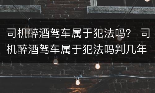 司机醉酒驾车属于犯法吗？ 司机醉酒驾车属于犯法吗判几年