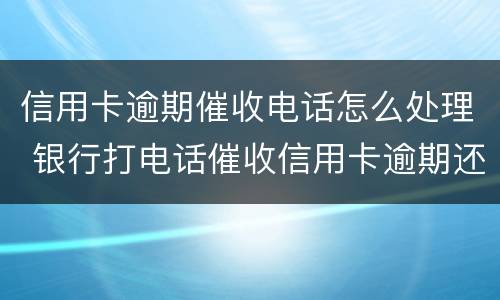 信用卡逾期催收电话怎么处理 银行打电话催收信用卡逾期还不上怎么办