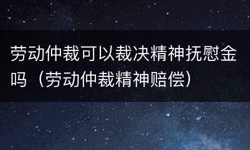 劳动仲裁可以裁决精神抚慰金吗（劳动仲裁精神赔偿）