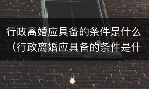 行政离婚应具备的条件是什么（行政离婚应具备的条件是什么意思）