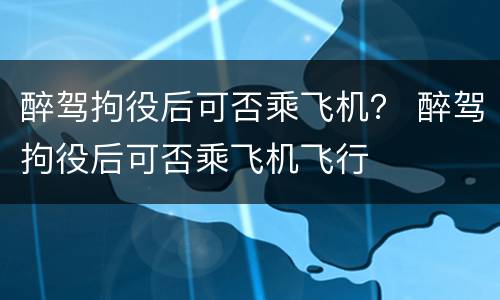 醉驾拘役后可否乘飞机？ 醉驾拘役后可否乘飞机飞行