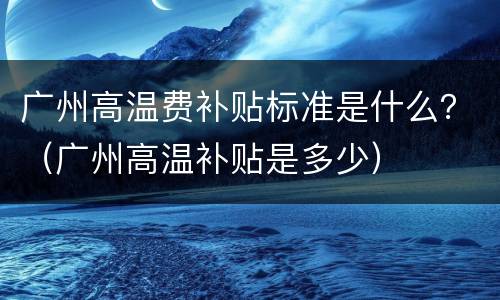 广州高温费补贴标准是什么？（广州高温补贴是多少）