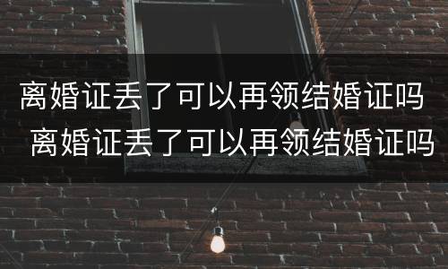 离婚证丢了可以再领结婚证吗 离婚证丢了可以再领结婚证吗现在