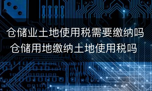 仓储业土地使用税需要缴纳吗 仓储用地缴纳土地使用税吗