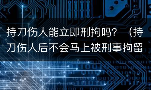 持刀伤人能立即刑拘吗？（持刀伤人后不会马上被刑事拘留吗）