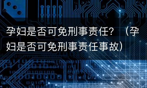 孕妇是否可免刑事责任？（孕妇是否可免刑事责任事故）