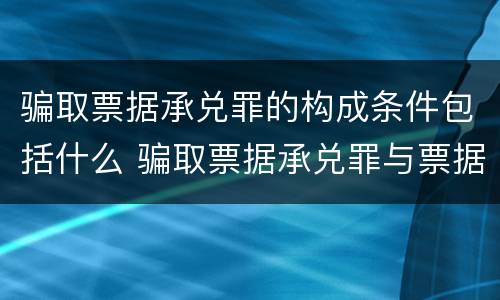 骗取票据承兑罪的构成条件包括什么 骗取票据承兑罪与票据诈骗罪区别