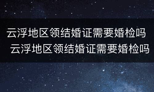 云浮地区领结婚证需要婚检吗 云浮地区领结婚证需要婚检吗多少钱