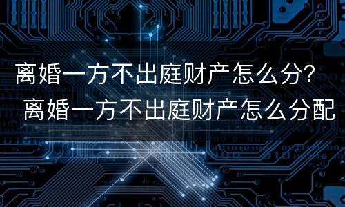 离婚一方不出庭财产怎么分？ 离婚一方不出庭财产怎么分配