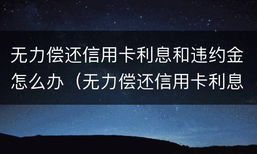 无力偿还信用卡利息和违约金怎么办（无力偿还信用卡利息和违约金怎么办）