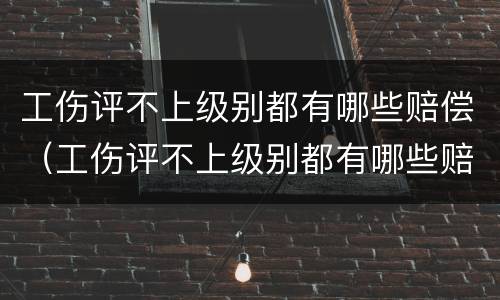 工伤评不上级别都有哪些赔偿（工伤评不上级别都有哪些赔偿方式）