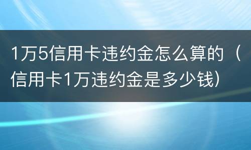 1万5信用卡违约金怎么算的（信用卡1万违约金是多少钱）