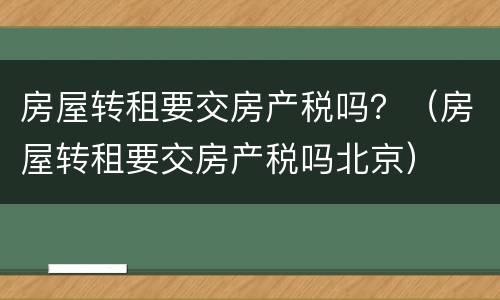 房屋转租要交房产税吗？（房屋转租要交房产税吗北京）