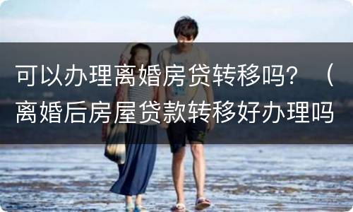 可以办理离婚房贷转移吗？（离婚后房屋贷款转移好办理吗）