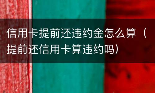 信用卡提前还违约金怎么算（提前还信用卡算违约吗）