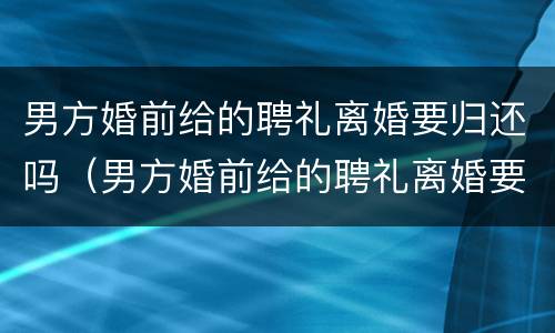 男方婚前给的聘礼离婚要归还吗（男方婚前给的聘礼离婚要归还吗怎么办）