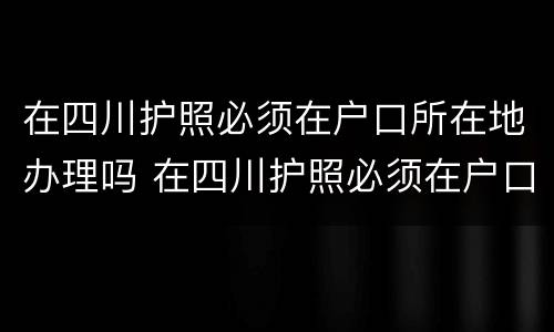 在四川护照必须在户口所在地办理吗 在四川护照必须在户口所在地办理吗