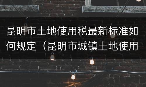 昆明市土地使用税最新标准如何规定（昆明市城镇土地使用税税率表最新）