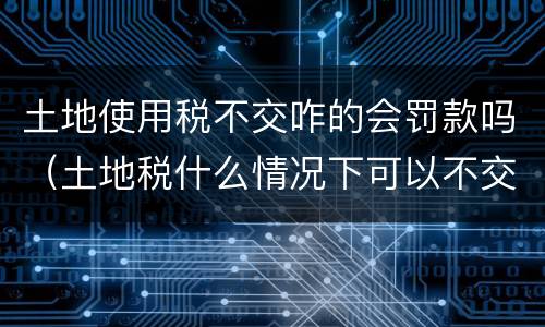 土地使用税不交咋的会罚款吗（土地税什么情况下可以不交）