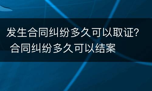 发生合同纠纷多久可以取证？ 合同纠纷多久可以结案