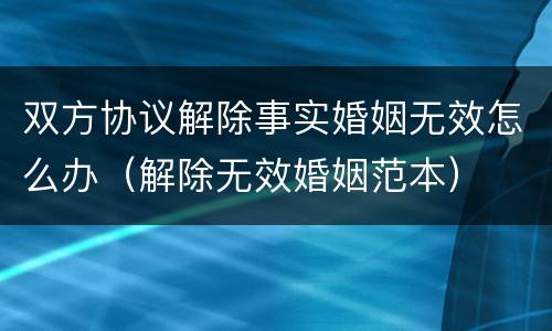 双方协议解除事实婚姻无效怎么办（解除无效婚姻范本）