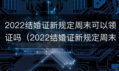 2022结婚证新规定周末可以领证吗（2022结婚证新规定周末可以领证吗视频）