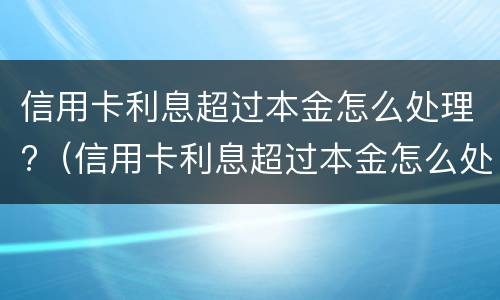 信用卡利息超过本金怎么处理?（信用卡利息超过本金怎么处理贴吧）