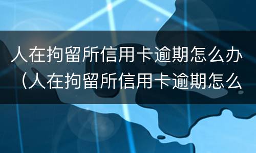 人在拘留所信用卡逾期怎么办（人在拘留所信用卡逾期怎么办理）