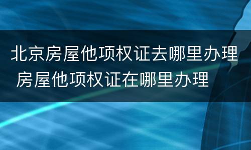 北京房屋他项权证去哪里办理 房屋他项权证在哪里办理