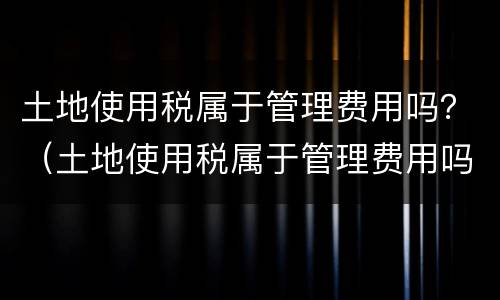 土地使用税属于管理费用吗？（土地使用税属于管理费用吗为什么）