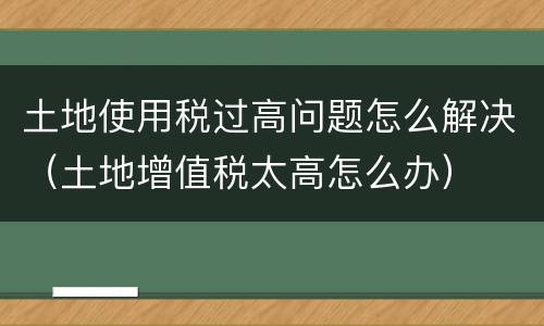 土地使用税过高问题怎么解决（土地增值税太高怎么办）