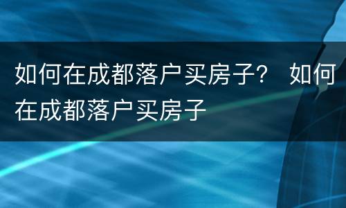 如何在成都落户买房子？ 如何在成都落户买房子