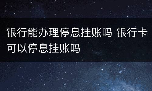 银行能办理停息挂账吗 银行卡可以停息挂账吗