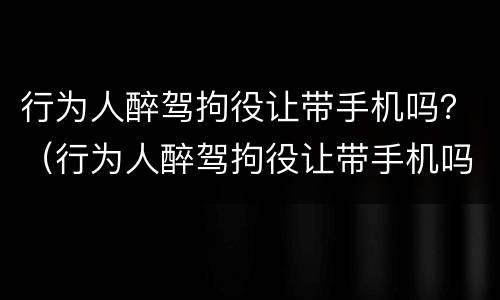 行为人醉驾拘役让带手机吗？（行为人醉驾拘役让带手机吗怎么处理）