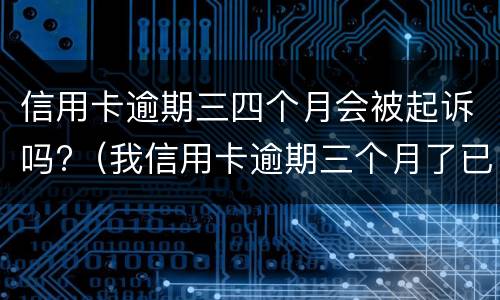 信用卡逾期三四个月会被起诉吗?（我信用卡逾期三个月了已经被起诉了怎么办）