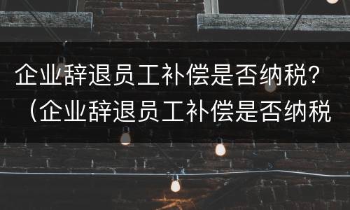 企业辞退员工补偿是否纳税？（企业辞退员工补偿是否纳税调增）