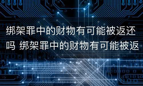 绑架罪中的财物有可能被返还吗 绑架罪中的财物有可能被返还吗为什么