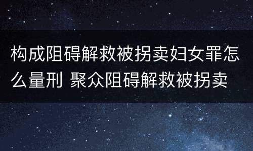 构成阻碍解救被拐卖妇女罪怎么量刑 聚众阻碍解救被拐卖