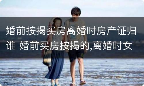 婚前按揭买房离婚时房产证归谁 婚前买房按揭的,离婚时女方有份吗