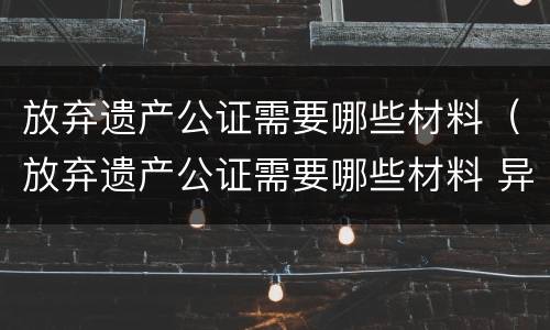 放弃遗产公证需要哪些材料（放弃遗产公证需要哪些材料 异地）