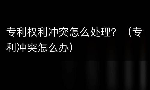 专利权利冲突怎么处理？（专利冲突怎么办）